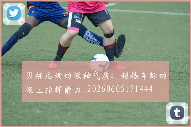 贝林厄姆的领袖气质：超越年龄的场上指挥能力_20260605171444