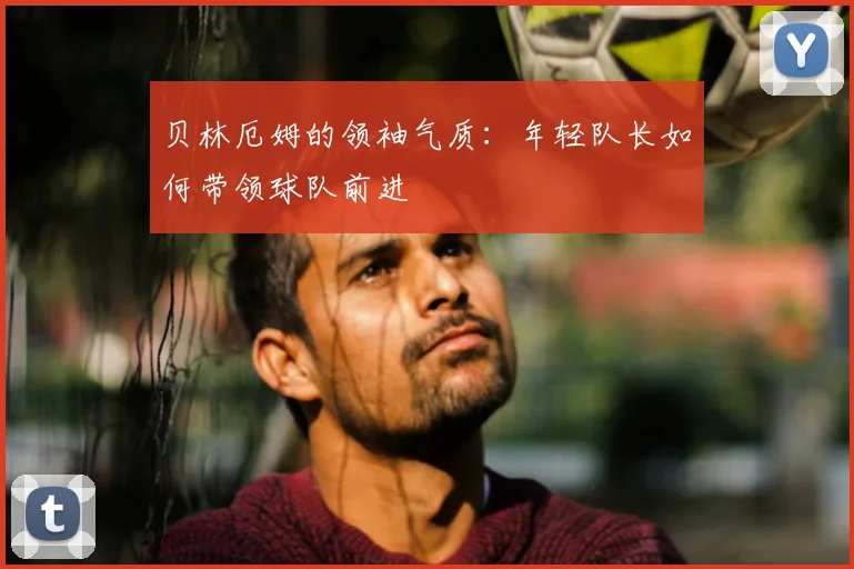 贝林厄姆的领袖气质:年轻队长如何带领球队前进