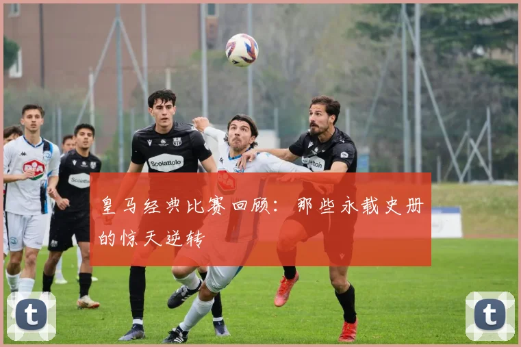 皇马经典比赛回顾：那些永载史册的惊天逆转