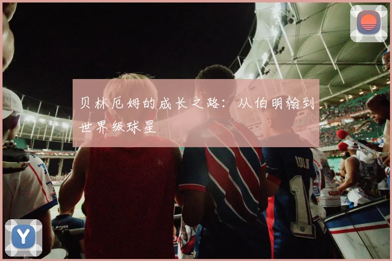 贝林厄姆的成长之路：从伯明翰到世界级球星