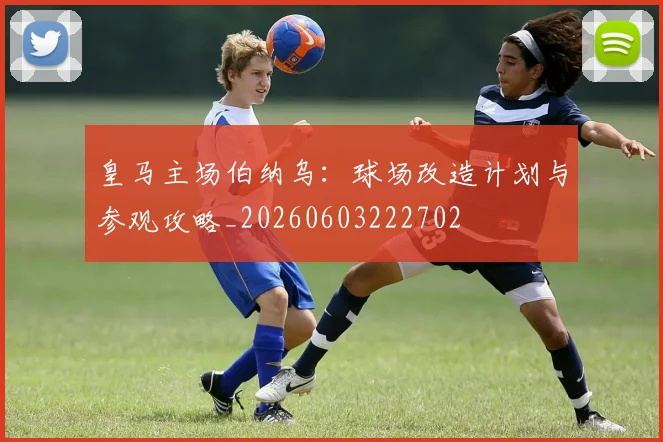皇马主场伯纳乌：球场改造计划与参观攻略_20260603222702