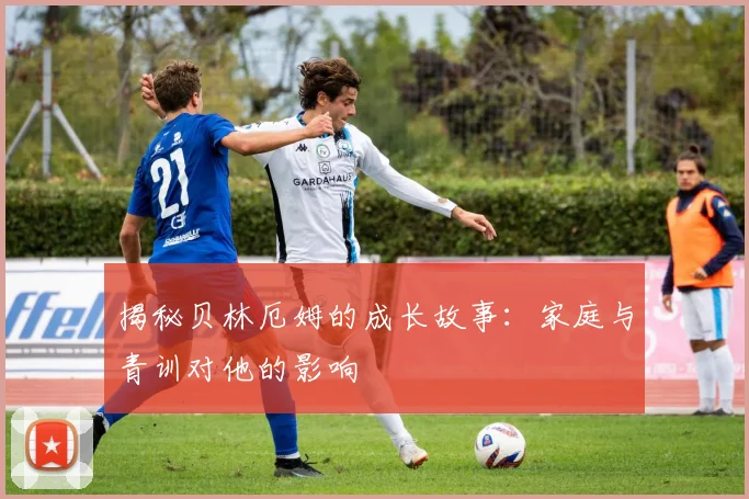 揭秘贝林厄姆的成长故事：家庭与青训对他的影响