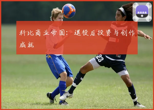 科比商业帝国：退役后投资与创作成就