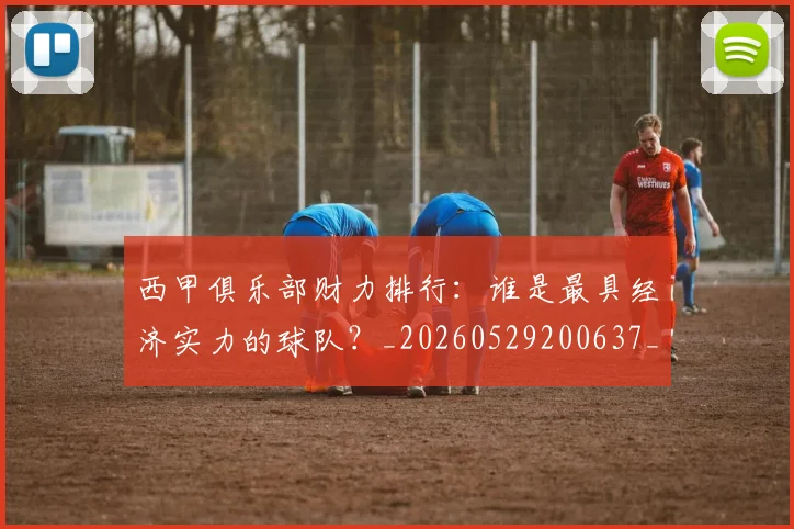 西甲俱乐部财力排行:谁是最具经济实力的球队?_20260529200637_20260703181840