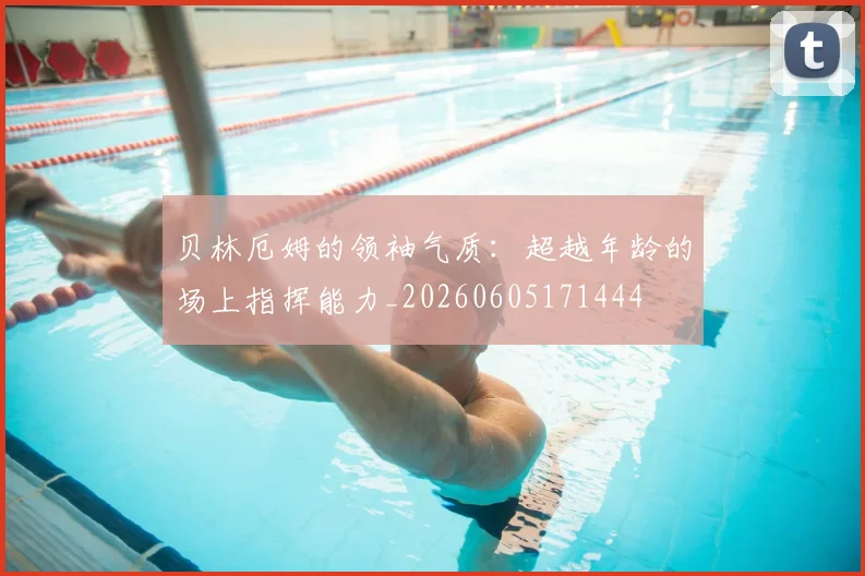 贝林厄姆的领袖气质:超越年龄的场上指挥能力_20260605171444