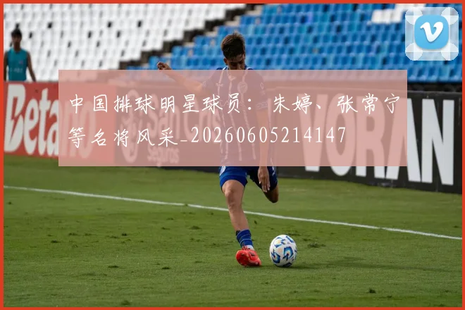 中国排球明星球员:朱婷、张常宁等名将风采_20260605214147