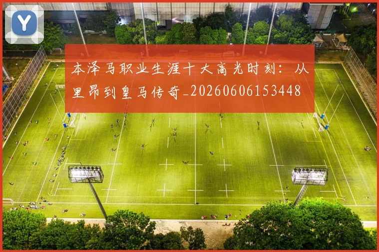 本泽马职业生涯十大高光时刻：从里昂到皇马传奇_20260606153448
