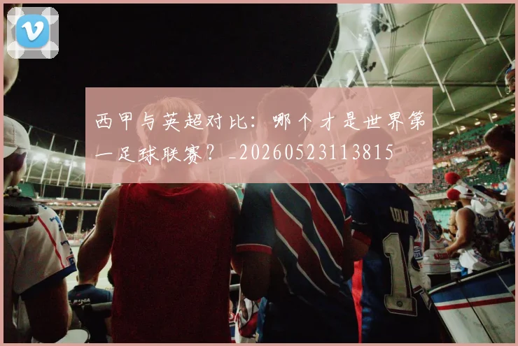 西甲与英超对比:哪个才是世界第一足球联赛?_20260523113815