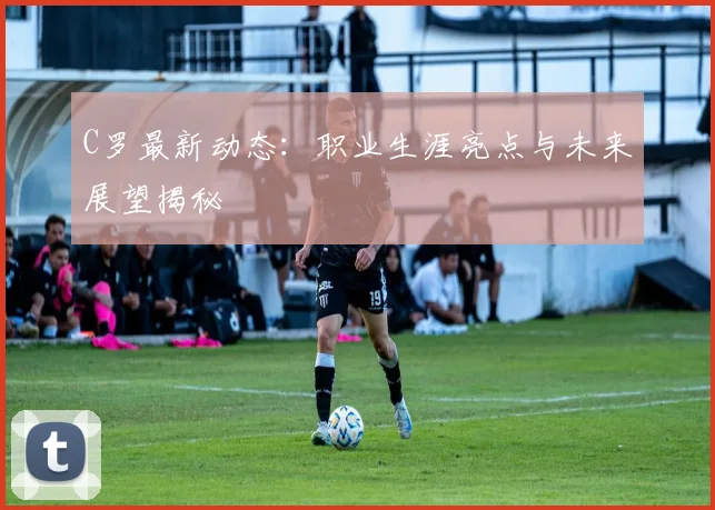 C罗最新动态:职业生涯亮点与未来展望揭秘