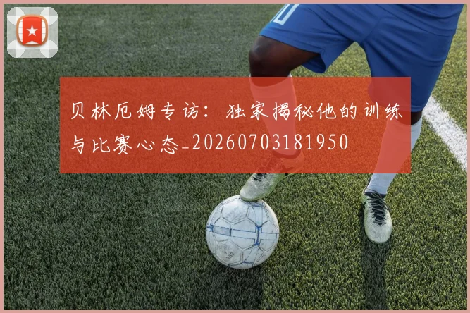 贝林厄姆专访：独家揭秘他的训练与比赛心态_20260703181950
