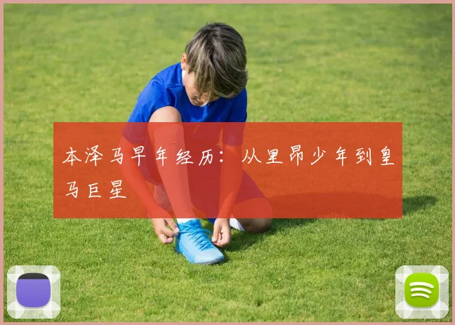 本泽马早年经历:从里昂少年到皇马巨星