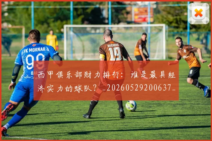 西甲俱乐部财力排行：谁是最具经济实力的球队？_20260529200637_20260703181840