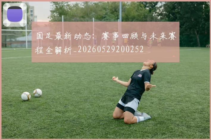 国足最新动态：赛事回顾与未来赛程全解析_20260529200252