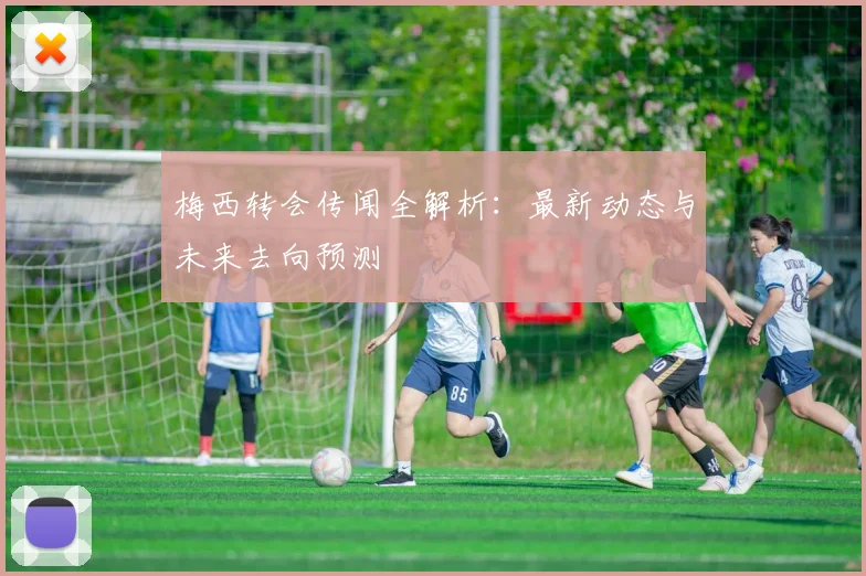 梅西转会传闻全解析：最新动态与未来去向预测