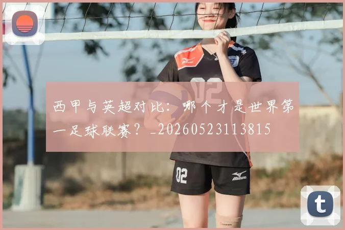 西甲与英超对比:哪个才是世界第一足球联赛?_20260523113815