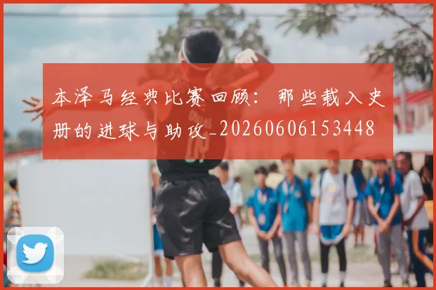 本泽马经典比赛回顾:那些载入史册的进球与助攻_20260606153448