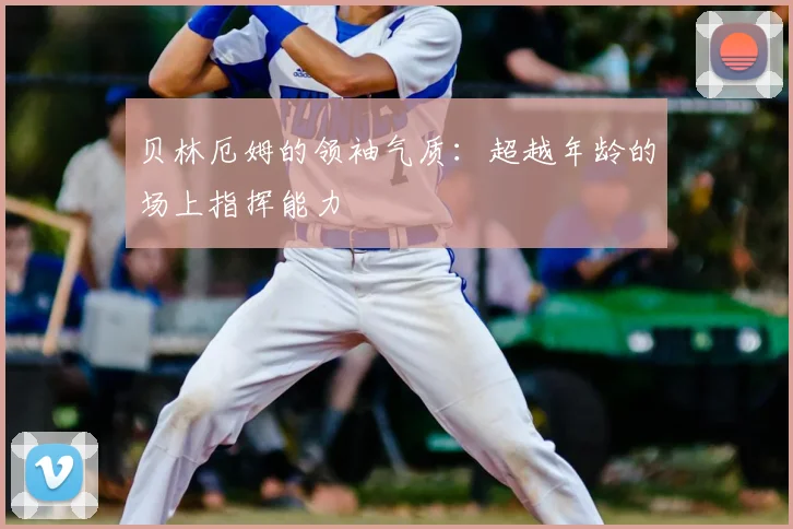 贝林厄姆的领袖气质:超越年龄的场上指挥能力