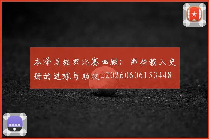 本泽马经典比赛回顾：那些载入史册的进球与助攻_20260606153448