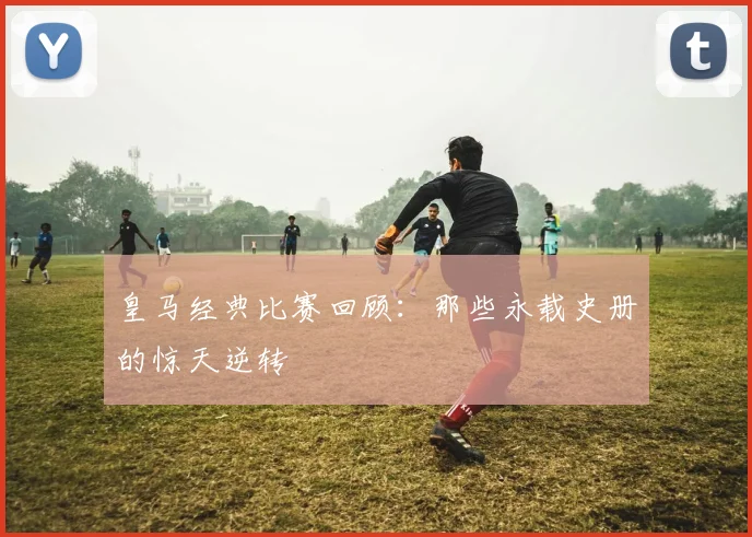 皇马经典比赛回顾:那些永载史册的惊天逆转