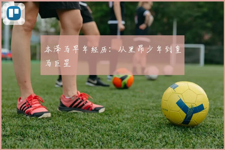 本泽马早年经历：从里昂少年到皇马巨星
